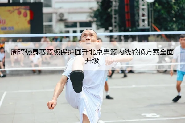 周琦热身赛篮板保护回升北京男篮内线轮换方案全面升级